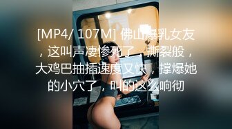 [MP4/ 107M] 佛山爆乳女友，这叫声凄惨死了，撕裂般，大鸡巴抽插速度又快，撑爆她的小穴了，叫的这么响彻