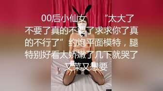 ❤️00后小仙女❤️“太大了不要了真的不要了求求你了真的不行了”约炮平面模特，腿特别好看太娇嫩了几下就哭了，又菜又想要