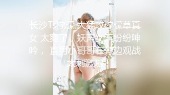 长沙Ts柠檬 大猛攻柠檬草真女 太爽了，妖声女声纷纷呻吟， 直男小哥哥在旁边观战，太刺激啦！