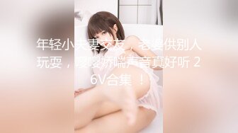 年轻小夫妻交友，老婆供别人玩耍，嘤嘤娇喘声音真好听 26V合集 ！