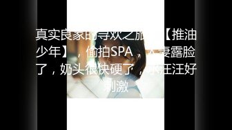 真实良家的寻欢之旅，【推油少年】，偷拍SPA，人妻露脸了，奶头很快硬了，水汪汪好刺激