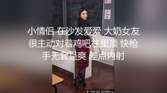 小情侣 在沙发爱爱 大奶女友很主动对着鸡吧往里顶 快枪手无套是爽 差点内射