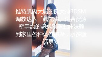 推特肌肉大屌约良大神BDSM调教达人「魏先生」付费资源 牵手约的超嫩刚毕业妹妹骗到家里各种体位爆操，水多骚话更多