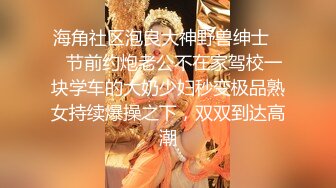 海角社区泡良大神野兽绅士❤️节前约炮老公不在家驾校一块学车的大奶少妇秒变极品熟女持续爆操之下，双双到达高潮