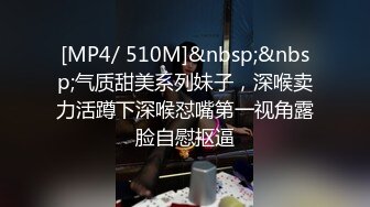 [MP4/ 510M]&nbsp;&nbsp;气质甜美系列妹子，深喉卖力活蹲下深喉怼嘴第一视角露脸自慰抠逼