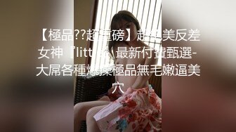 【極品??超重磅】超絕美反差女神『little』最新付費甄選-大屌各種爆操極品無毛嫩逼美穴