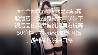 ★☆全网推荐☆★云盘高质露脸泄密，极品身材大二学妹下课后回出租屋被饥渴男友玩弄50分钟，衣服还没脱就开搞，多种体位啪啪口爆