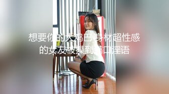 想要你的大鸡巴 身材超性感的女友被操到满口淫语