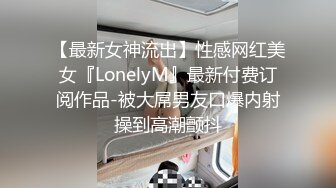 【最新女神流出】性感网红美女『LonelyM』最新付费订阅作品-被大屌男友口爆内射操到高潮颤抖