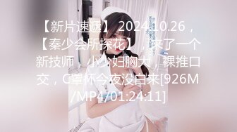 【新片速遞】 2024.10.26，【秦少会所探花】，来了一个新技师，小少妇胸大，裸推口交，C罩杯今夜没白来[926M/MP4/01:24:11]