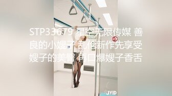 STP33679 星空无限传媒 善良的小嫂子 乱伦新作先享受嫂子的美臀 再口爆嫂子香舌