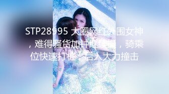 STP28995 大圈网红外围女神，难得骚货加钟继续操，骑乘位快速打桩，后入大力撞击