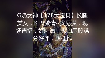 G奶女神【178大宝贝】长腿美女，KTV激情~找男模，现场直播，好刺激，大白屁股满分好评，超佳作