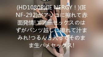 (HD1080P)(IE NERGY！)(IENF-292)がアソコに擦れて赤面発情!エアーセックスのはずがパンツ越しに擦れて汁まみれ!つるんと入ってそのまま生ハメセックス!