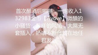 首次醉酒后啪啪，一炮收入132983金币【Avove】微醺的小骚货，异样的风情，大屌无套插入，娇嗔不断瘫软在地任君发泄