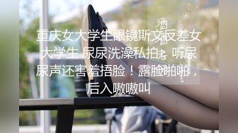 重庆女大学生眼镜斯文反差女大学生 尿尿洗澡私拍，听尿尿声还害羞捂脸！露脸啪啪，后入嗷嗷叫