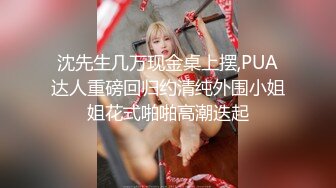 沈先生几万现金桌上摆,PUA达人重磅回归约清纯外围小姐姐花式啪啪高潮迭起