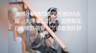 清纯小妖精TS美巧性感SM衣服，大屌早已饥渴，直男菊花已为美妖备好，艹得直男好舒服！！