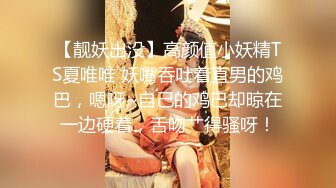 【靓妖出没】高颜值小妖精TS夏唯唯 妖嘴吞吐着直男的鸡巴，嗯呀~自己的鸡巴却晾在一边硬着，舌吻艹得骚呀！