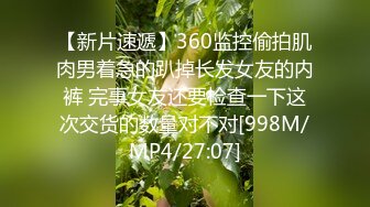 【新片速遞】360监控偷拍肌肉男着急的趴掉长发女友的内裤 完事女友还要检查一下这次交货的数量对不对[998M/MP4/27:07]