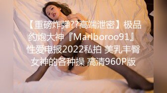 【重磅炸弹??高端泄密】极品约炮大神『Marlboroo91』性爱电报2022私拍 美乳丰臀女神的各种操 高清960P版