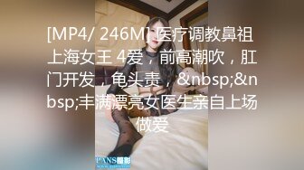 [MP4/ 246M] 医疗调教鼻祖 上海女王 4爱，前高潮吹，肛门开发，龟头责，&nbsp;&nbsp;丰满漂亮女医生亲自上场做爱