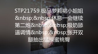 STP21759 极品萝莉裙小姐姐&nbsp;&nbsp;休息一会继续第二炮&nbsp;&nbsp;吸奶舔逼调情&nbsp;&nbsp;张开双腿抽出猛操蜜桃臀