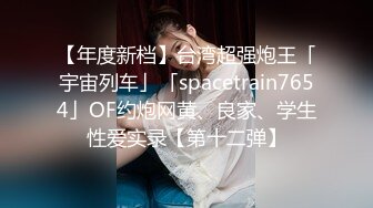 【年度新档】台湾超强炮王「宇宙列车」「spacetrain7654」OF约炮网黄、良家、学生性爱实录【第十二弹】