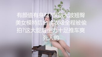 有颜值有身材?极品大波翘臀美女模特后台换衣服全程被偸拍?这大腚后坐力十足推车爽死人的