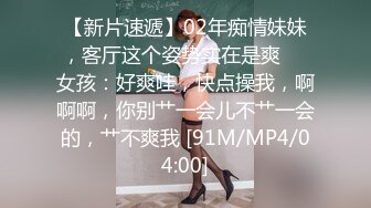 【新片速遞】02年痴情妹妹，客厅这个姿势实在是爽❤️女孩：好爽哇，快点操我，啊啊啊，你别艹一会儿不艹一会的，艹不爽我 [91M/MP4/04:00]