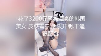 -花了3200元网约漂亮的韩国美女 皮肤雪白,活泼开朗,干逼很配合