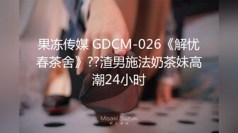 果冻传媒 GDCM-026《解忧春茶舍》??渣男施法奶茶妹高潮24小时