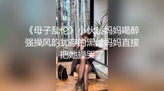 《母子乱伦》小伙趁妈妈喝醉强操风韵犹存的黑丝妈妈直接把她操哭了