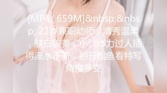 [MP4/ 659M]&nbsp;&nbsp; 22岁兼职幼师，清秀温柔，肤白貌美，小伙体力过人插得淫水不断，掰开鲍鱼看特写角度多变