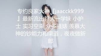 专约良家大神『jaacckk999』最新流出??大一学妹 小护士 实习空乘 众多骚婊 羡慕大神的钞能力和渠道，夜夜做新郎