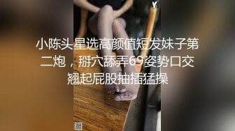 小陈头星选高颜值短发妹子第二炮，掰穴舔弄69姿势口交翘起屁股抽插猛操