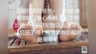 屁眼好紧呀爸爸~❤️00后清纯学妹〖糖心酥酥 〗私下好反差，小小年纪就这么放荡，以后还了得！拉珠调教小屁眼给哥哥看