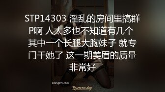 STP14303 淫乱的房间里搞群P啊 人太多也不知道有几个 其中一个长腿大胸妹子 就专门干她了 这一期美眉的质量非常好