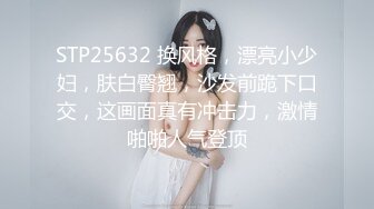 STP25632 换风格，漂亮小少妇，肤白臀翘，沙发前跪下口交，这画面真有冲击力，激情啪啪人气登顶