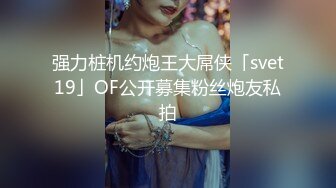 强力桩机约炮王大屌侠「svet19」OF公开募集粉丝炮友私拍