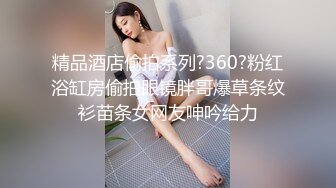 精品酒店偷拍系列?360?粉红浴缸房偷拍眼镜胖哥爆草条纹衫苗条女网友呻吟给力