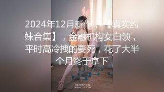 2024年12月新作， 【真实约妹合集】，金融机构女白领，平时高冷拽的要死，花了大半个月终于拿下