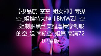 【极品航_空空_姐女神】专操空_姐推特大神『BMWZ』空_姐制服黑丝美腿虐操穿制服的空_姐 南航空_姐篇 高清720P原版