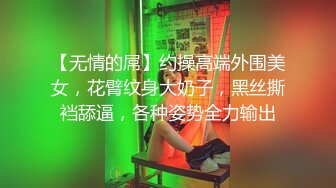 【无情的屌】约操高端外围美女，花臂纹身大奶子，黑丝撕裆舔逼，各种姿势全力输出