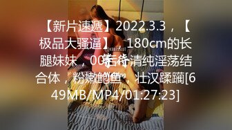 【新片速遞】2022.3.3，【极品大骚逼】，180cm的长腿妹妹，00后，清纯淫荡结合体，粉嫩鲍鱼，壮汉蹂躏[649MB/MP4/01:27:23]