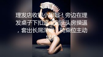 理发店收银小姐姐！旁边在理发桌子下扣逼！到洗头房操逼，套出长屌深喉，骑乘位主动猛插