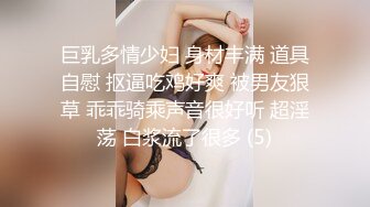 巨乳多情少妇 身材丰满 道具自慰 抠逼吃鸡好爽 被男友狠草 乖乖骑乘声音很好听 超淫荡 白浆流了很多 (5)