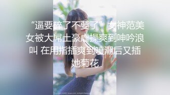 “逼要碎了不要了”女神范美女被大屌土豪虐操爽到呻吟浪叫 在用指插爽到喷潮后又插她菊花