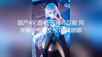 国产AV 杏吧 元宵节巨献 同学聚会骗炮女校花 沈娜娜