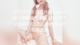 STP21618 麻豆传媒&amp;涩污传媒联合出品 MSD004 父女的不伦之恋 道德违反的初夜高潮